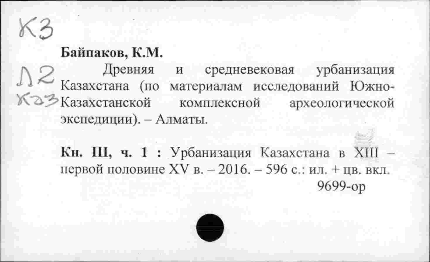 ﻿Банников, К.М. г\ О Древняя J Казахстана (по
Казахстанской
и средневековая урбанизация материалам исследований Южнокомплексной археологической экспедиции). - Алматы.
Кн. III, ч. 1 : Урбанизация Казахстана в XIII -первой половине XV в. - 2016. - 596 с.: ил. + цв. вкл.
9699-ор